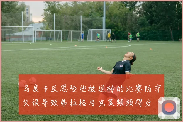 乌度卡反思险些被逆转的比赛防守失误导致弗拉格与克莱频频得分