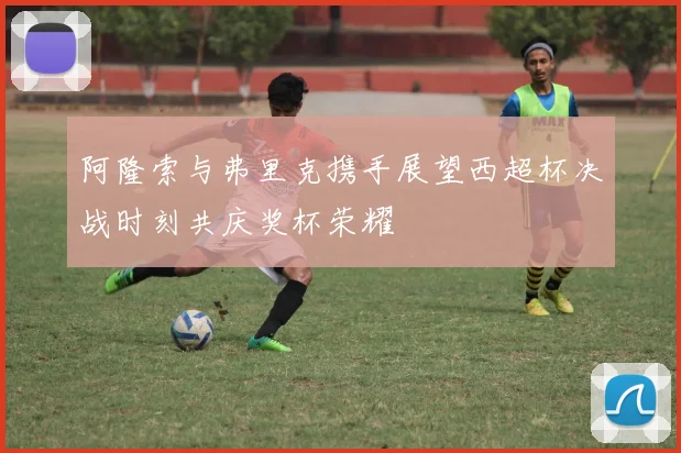 阿隆索与弗里克携手展望西超杯决战时刻共庆奖杯荣耀