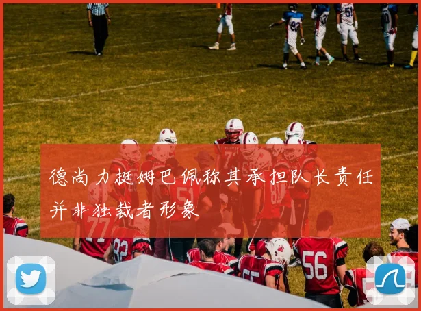 德尚力挺姆巴佩称其承担队长责任并非独裁者形象