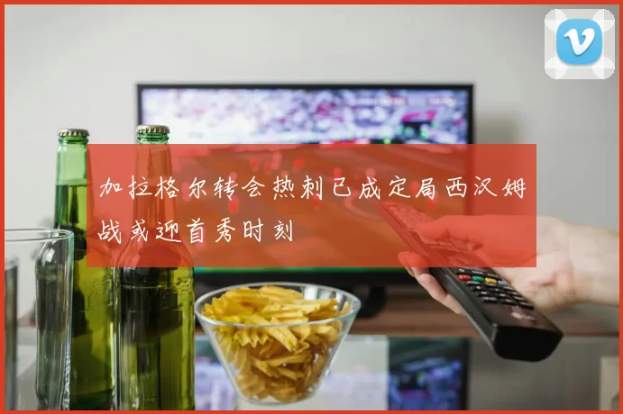 加拉格尔转会热刺已成定局西汉姆战或迎首秀时刻