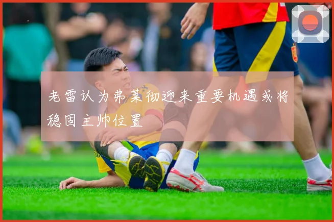 老雷认为弗莱彻迎来重要机遇或将稳固主帅位置