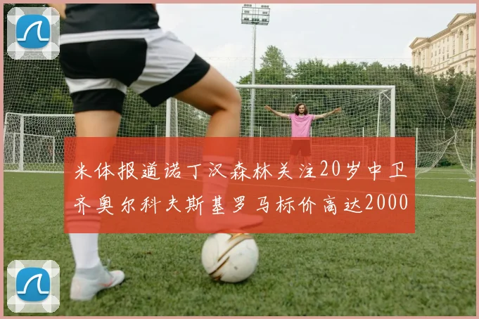 米体报道诺丁汉森林关注20岁中卫齐奥尔科夫斯基罗马标价高达2000万欧元