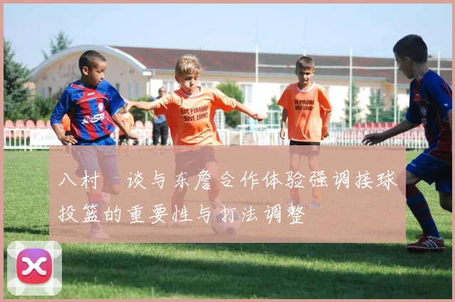 八村塁谈与东詹合作体验强调接球投篮的重要性与打法调整