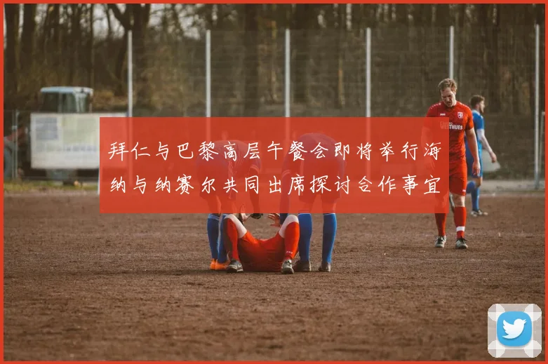 拜仁与巴黎高层午餐会即将举行海纳与纳赛尔共同出席探讨合作事宜