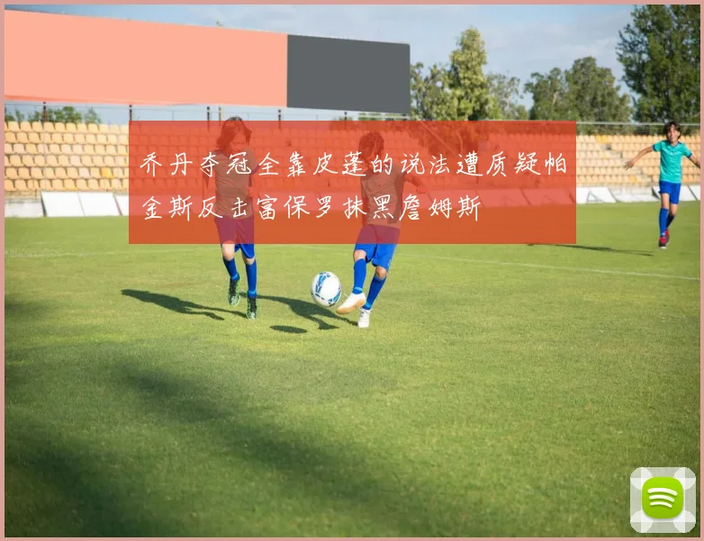 乔丹夺冠全靠皮蓬的说法遭质疑帕金斯反击富保罗抹黑詹姆斯