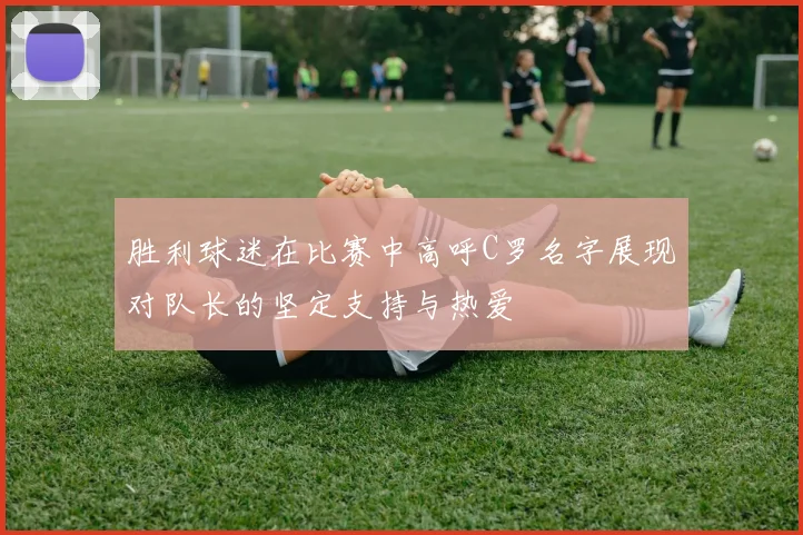 胜利球迷在比赛中高呼C罗名字展现对队长的坚定支持与热爱