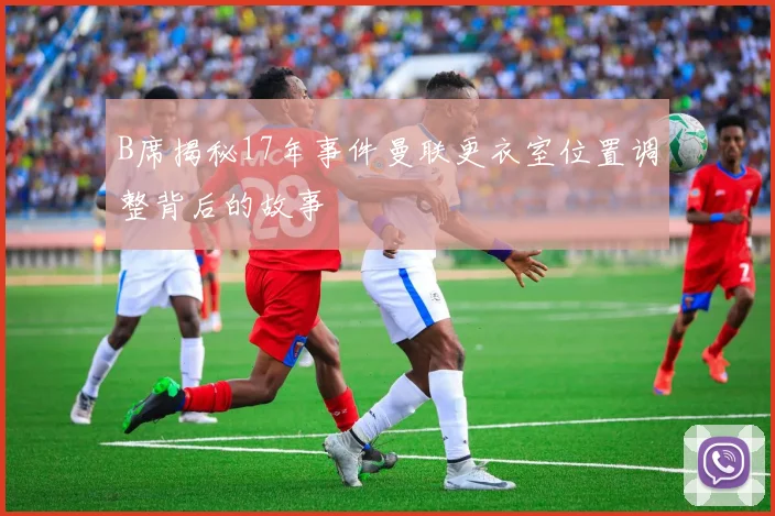 B席揭秘17年事件曼联更衣室位置调整背后的故事