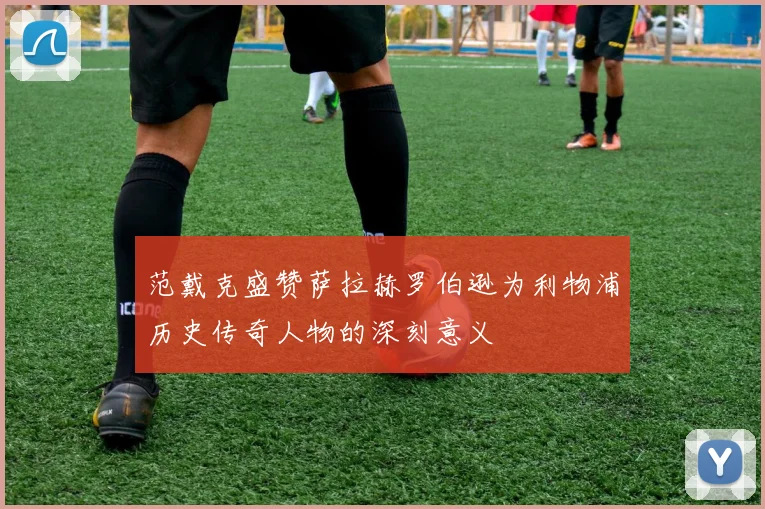 范戴克盛赞萨拉赫罗伯逊为利物浦历史传奇人物的深刻意义