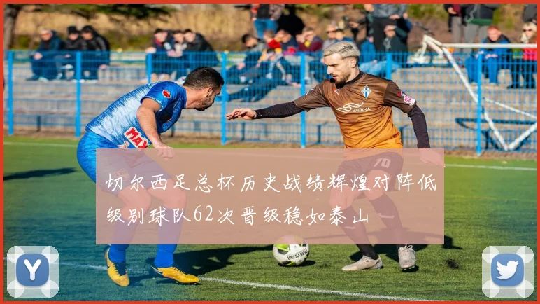 切尔西足总杯历史战绩辉煌对阵低级别球队62次晋级稳如泰山