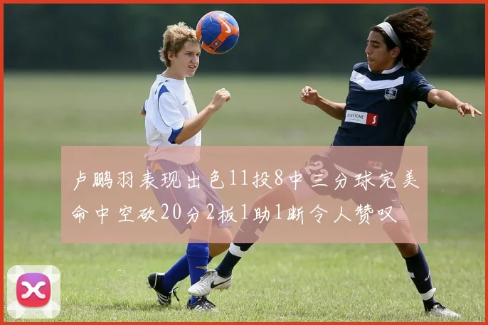 卢鹏羽表现出色11投8中三分球完美命中空砍20分2板1助1断令人赞叹