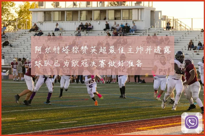 阿尔特塔称赞英超最佳主帅并透露球队已为欧冠决赛做好准备