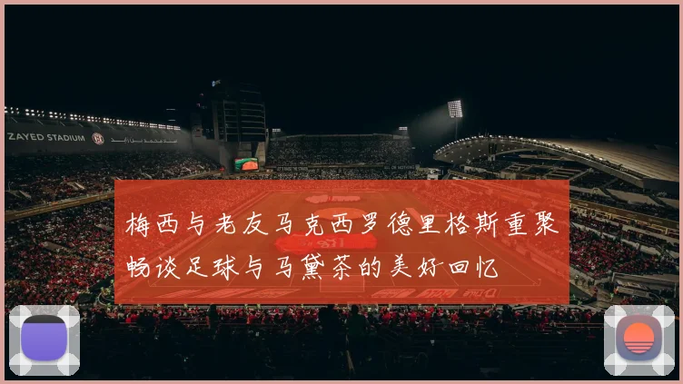 梅西与老友马克西罗德里格斯重聚畅谈足球与马黛茶的美好回忆