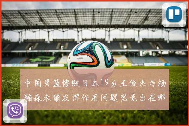 中国男篮惨败日本19分王俊杰与杨瀚森未能发挥作用问题究竟出在哪儿