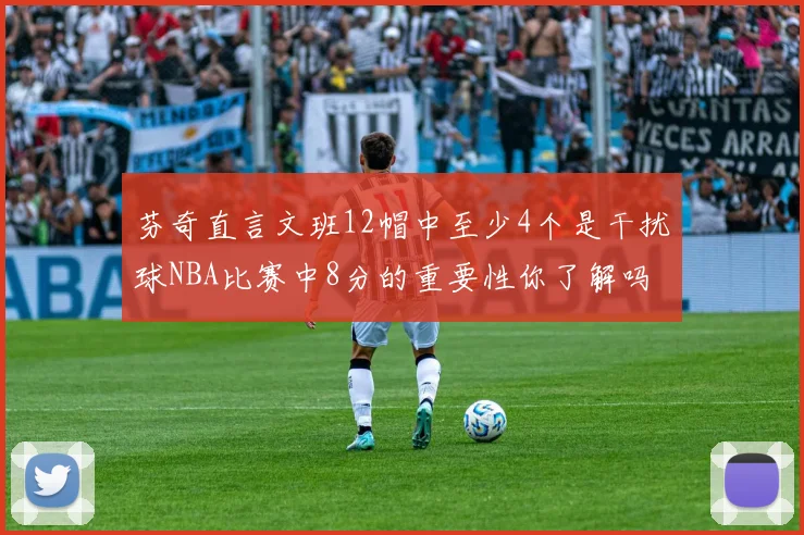芬奇直言文班12帽中至少4个是干扰球NBA比赛中8分的重要性你了解吗