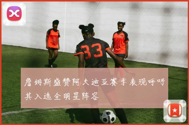 詹姆斯盛赞阿夫迪亚赛季表现呼吁其入选全明星阵容